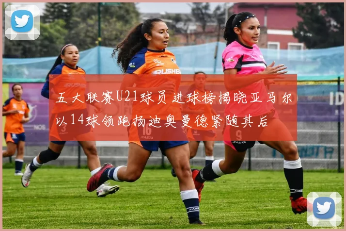 五大联赛U21球员进球榜揭晓亚马尔以14球领跑扬迪奥曼德紧随其后