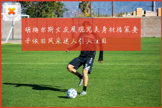 胡梅尔斯女友展现完美身材格策妻子依旧风采迷人引人注目