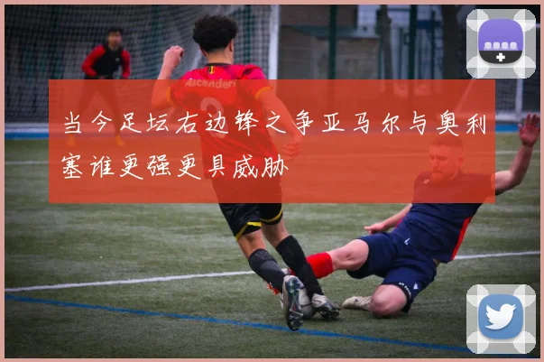 当今足坛右边锋之争亚马尔与奥利塞谁更强更具威胁