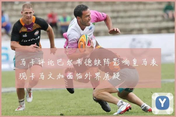 马卡评论巴尔韦德缺阵影响皇马表现卡马文加面临外界质疑