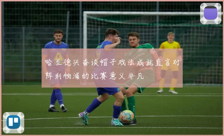 哈兰德兴奋谈帽子戏法成就直言对阵利物浦的比赛意义非凡