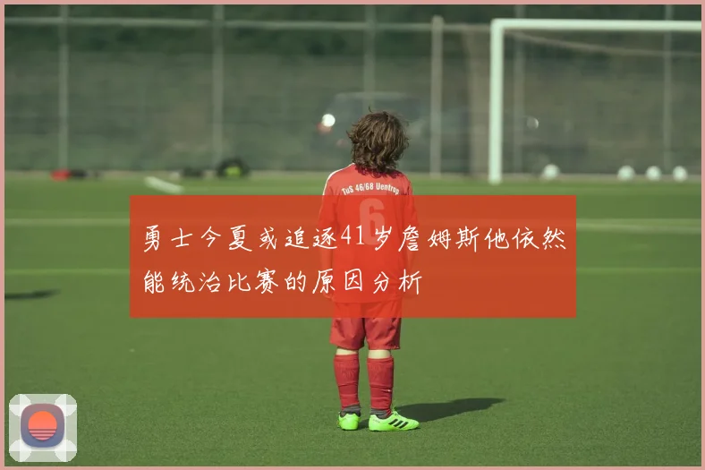 勇士今夏或追逐41岁詹姆斯他依然能统治比赛的原因分析