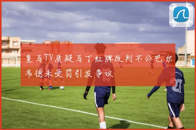 皇马TV质疑马丁红牌改判不公巴尔韦德未受罚引发争议