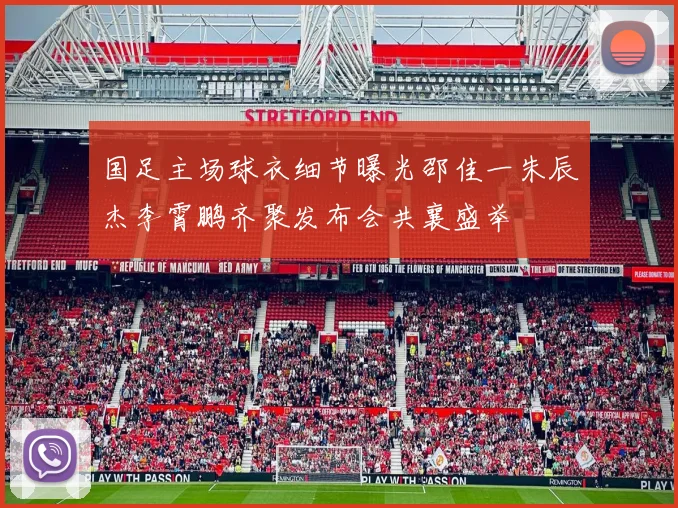 国足主场球衣细节曝光邵佳一朱辰杰李霄鹏齐聚发布会共襄盛举