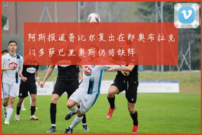阿斯报道普比尔复出在即奥布拉克门多萨巴里奥斯仍将缺阵