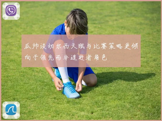 瓜帅谈切尔西天赋与比赛策略更倾向于领先而非追赶者角色