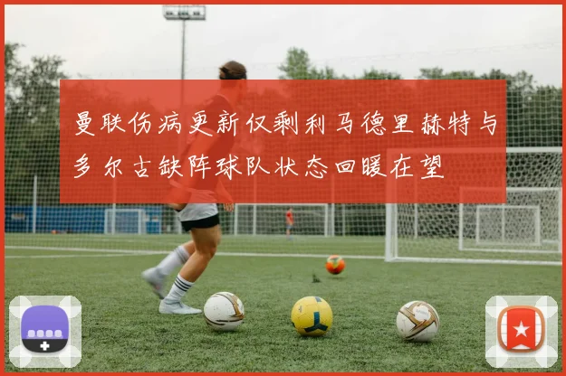 曼联伤病更新仅剩利马德里赫特与多尔古缺阵球队状态回暖在望