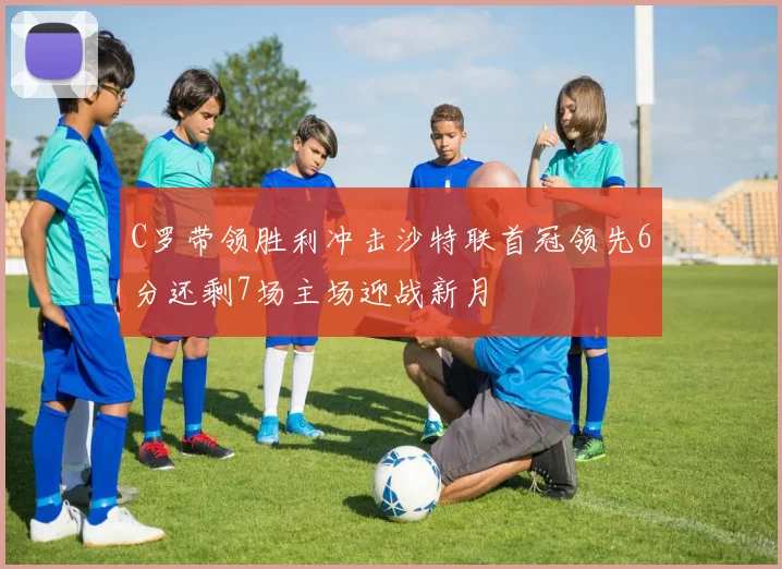 C罗带领胜利冲击沙特联首冠领先6分还剩7场主场迎战新月