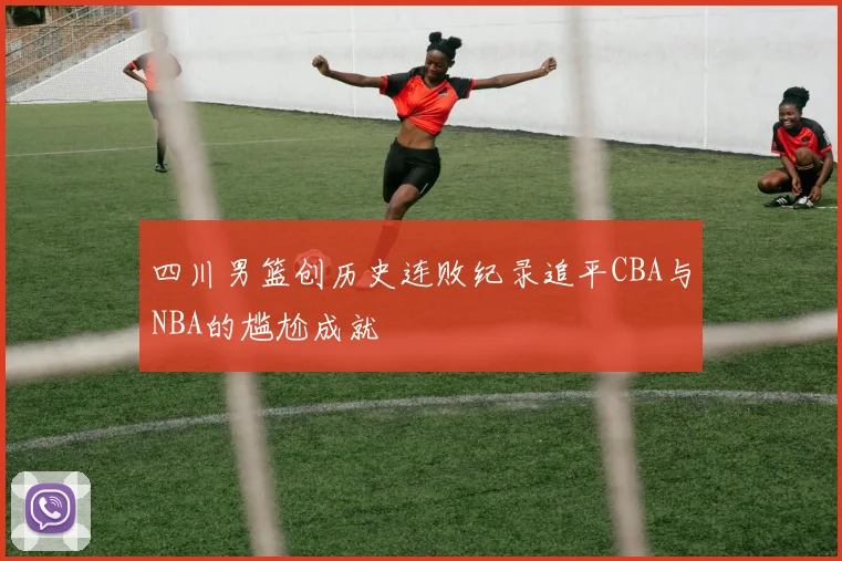 四川男篮创历史连败纪录追平CBA与NBA的尴尬成就
