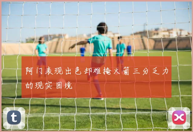 阿门表现出色却难掩火箭三分乏力的现实困境
