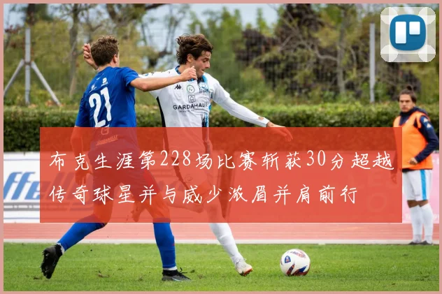 布克生涯第228场比赛斩获30分超越传奇球星并与威少浓眉并肩前行