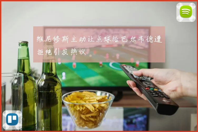 维尼修斯主动让点球给巴尔韦德遭拒绝引发热议