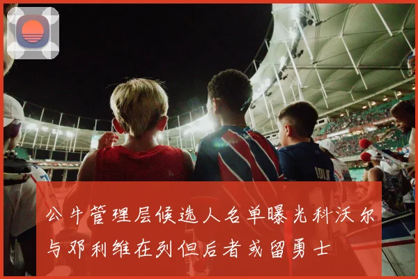 公牛管理层候选人名单曝光科沃尔与邓利维在列但后者或留勇士