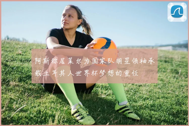 阿斯称居莱尔为国家队明星领袖承载土耳其人世界杯梦想的重任