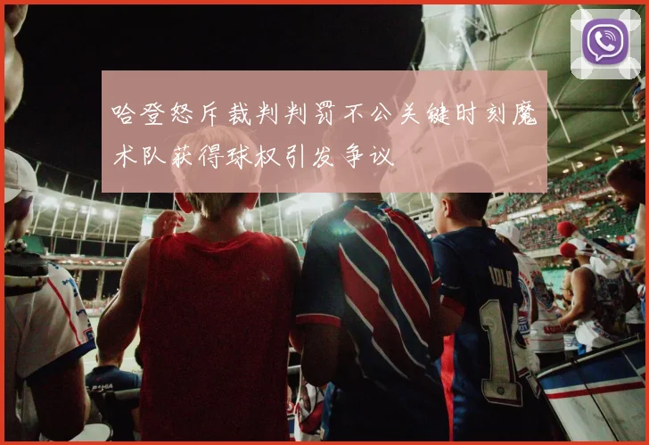 哈登怒斥裁判判罚不公关键时刻魔术队获得球权引发争议