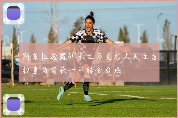 斯基拉透露AC米兰马竞尤文关注吉拉皇马将获一半转会分成