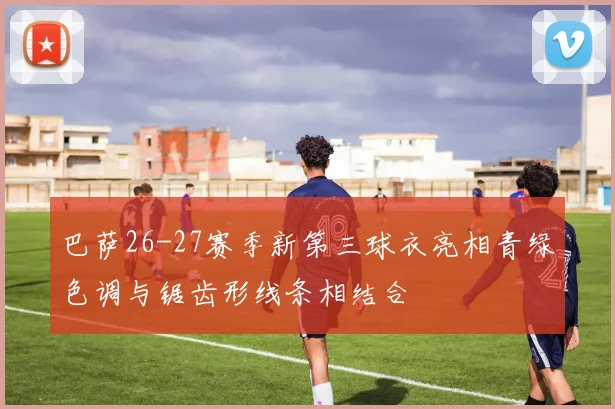 巴萨26-27赛季新第三球衣亮相青绿色调与锯齿形线条相结合