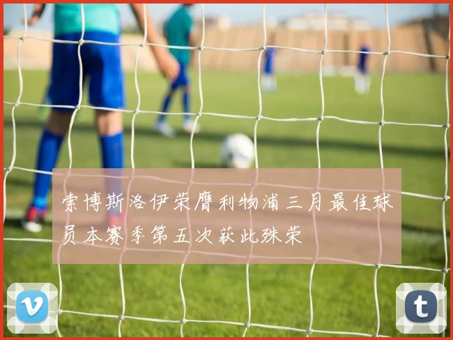 索博斯洛伊荣膺利物浦三月最佳球员本赛季第五次获此殊荣